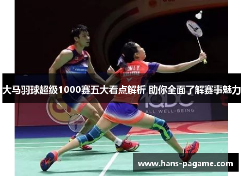 大马羽球超级1000赛五大看点解析 助你全面了解赛事魅力