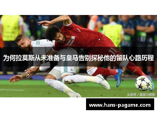 为何拉莫斯从未准备与皇马告别探秘他的留队心路历程