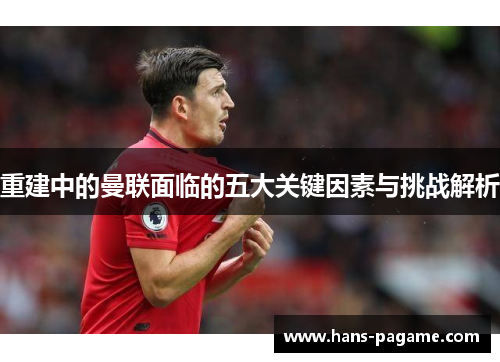 重建中的曼联面临的五大关键因素与挑战解析