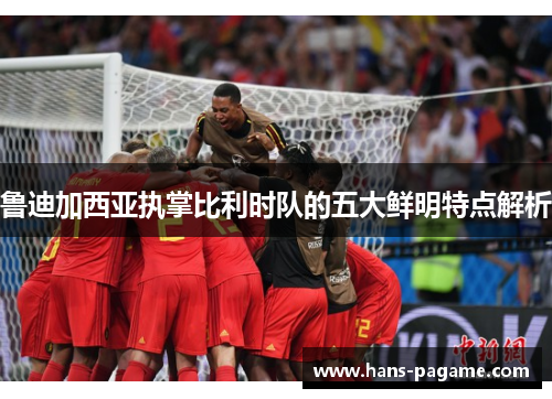 鲁迪加西亚执掌比利时队的五大鲜明特点解析 鲁迪加西亚执掌比利时队的五大鲜明特点解析