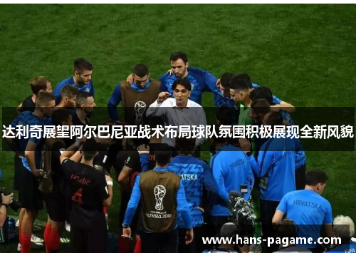 达利奇展望阿尔巴尼亚战术布局球队氛围积极展现全新风貌