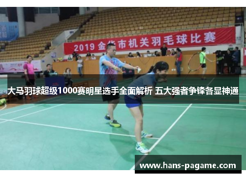 大马羽球超级1000赛明星选手全面解析 五大强者争锋各显神通