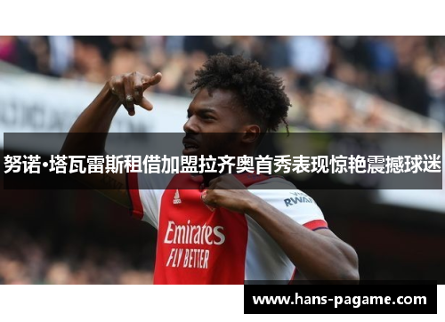 努诺·塔瓦雷斯租借加盟拉齐奥首秀表现惊艳震撼球迷 努诺·塔瓦雷斯租借加盟拉齐奥首秀表现惊艳震撼球迷
