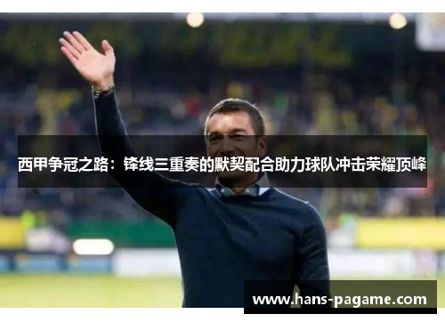 西甲争冠之路:锋线三重奏的默契配合助力球队冲击荣耀顶峰 西甲争冠之路:锋线三重奏的默契配合助力球队冲击荣耀顶峰